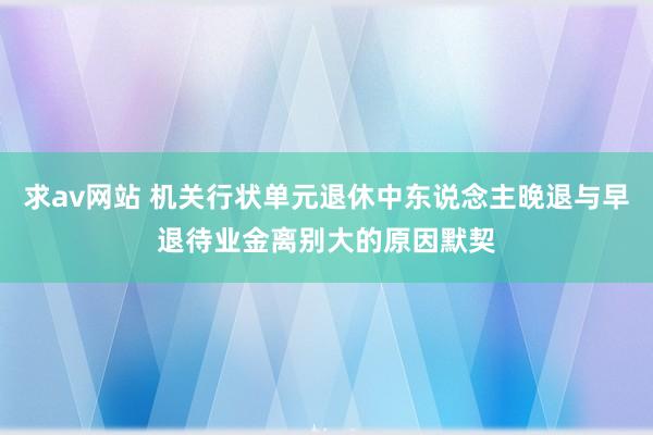 求av网站 机关行状单元退休中东说念主晚退与早退待业金离别大的原因默契