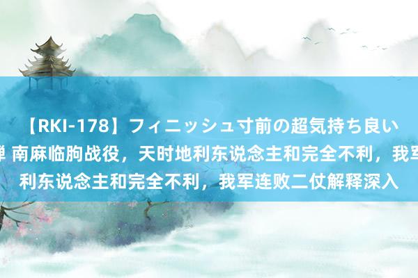 【RKI-178】フィニッシュ寸前の超気持ち良いSEX 307連発 第2弾 南麻临朐战役，天时地利东说念主和完全不利，我军连败二仗解释深入