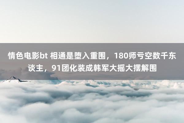 情色电影bt 相通是堕入重围，180师亏空数千东谈主，91团化装成韩军大摇大摆解围