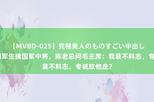 【MVBD-025】究極美人のものすごい中出し4時間 新四军生擒国军中将，陈老总问毛主席：我装不料志，专诚放他走？