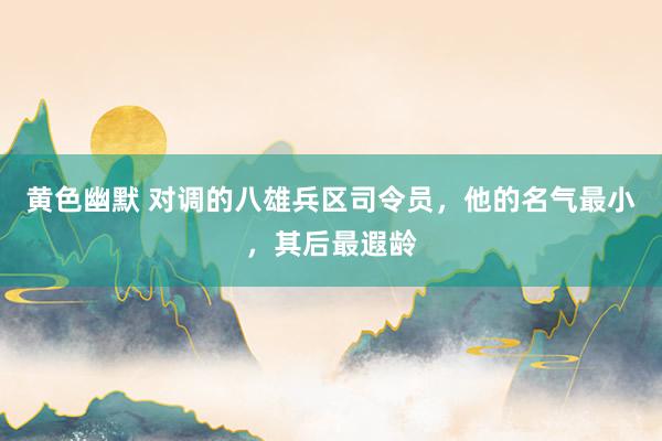 黄色幽默 对调的八雄兵区司令员，他的名气最小，其后最遐龄