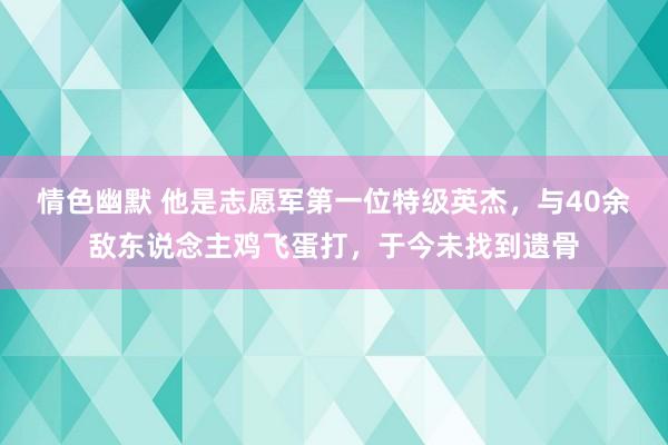 情色幽默 他是志愿军第一位特级英杰，与40余敌东说念主鸡飞蛋打，于今未找到遗骨