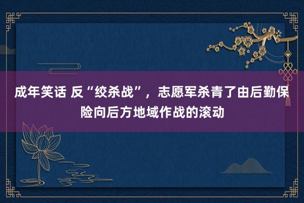 成年笑话 反“绞杀战”，志愿军杀青了由后勤保险向后方地域作战的滚动