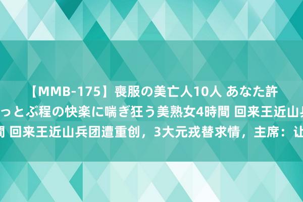 【MMB-175】喪服の美亡人10人 あなた許してください 意識がぶっとぶ程の快楽に喘ぎ狂う美熟女4時間 回来王近山兵团遭重创，3大元戎替求情，主席：让他建功赎罪