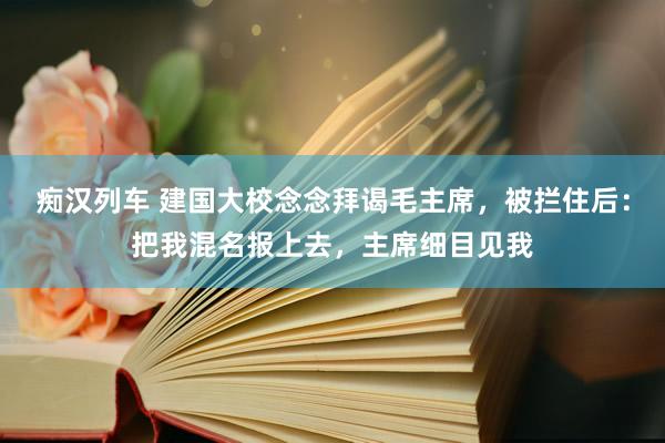 痴汉列车 建国大校念念拜谒毛主席，被拦住后：把我混名报上去，主席细目见我