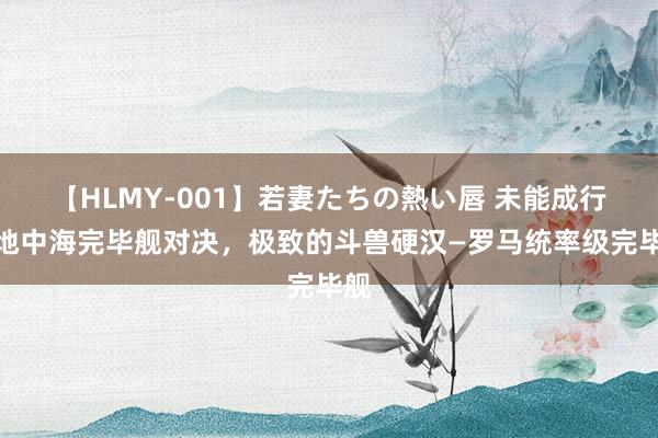 【HLMY-001】若妻たちの熱い唇 未能成行的地中海完毕舰对决，极致的斗兽硬汉—罗马统率级完毕舰