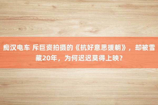 痴汉电车 斥巨资拍摄的《抗好意思援朝》，却被雪藏20年，为何迟迟莫得上映？