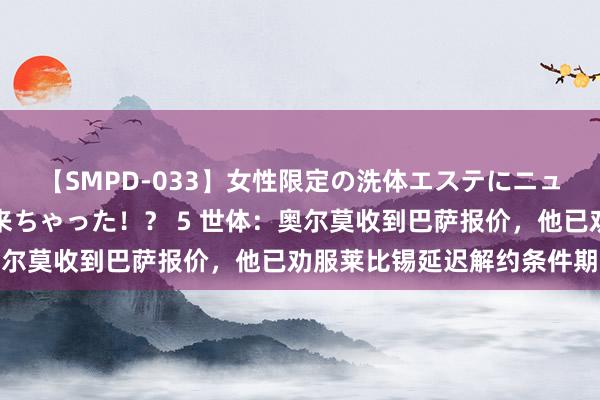 【SMPD-033】女性限定の洗体エステにニューハーフのお客さんが来ちゃった！？ 5 世体：奥尔莫收到巴萨报价，他已劝服莱比锡延迟解约条件期限