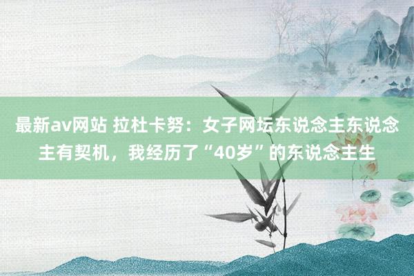 最新av网站 拉杜卡努：女子网坛东说念主东说念主有契机，我经历了“40岁”的东说念主生