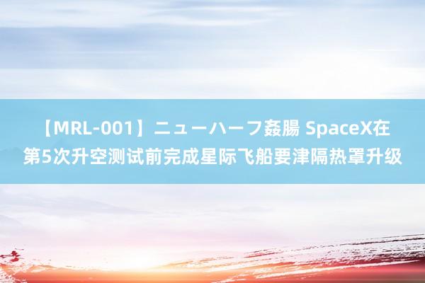 【MRL-001】ニューハーフ姦腸 SpaceX在第5次升空测试前完成星际飞船要津隔热罩升级