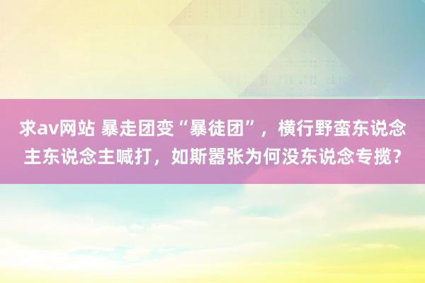 求av网站 暴走团变“暴徒团”，横行野蛮东说念主东说念主喊打，如斯嚣张为何没东说念专揽？