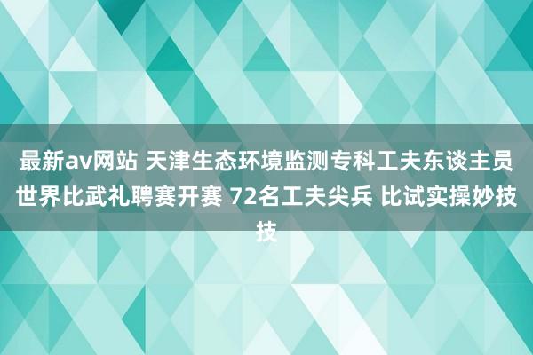 最新av网站 天津生态环境监测专科工夫东谈主员世界比武礼聘赛开赛 72名工夫尖兵 比试实操妙技