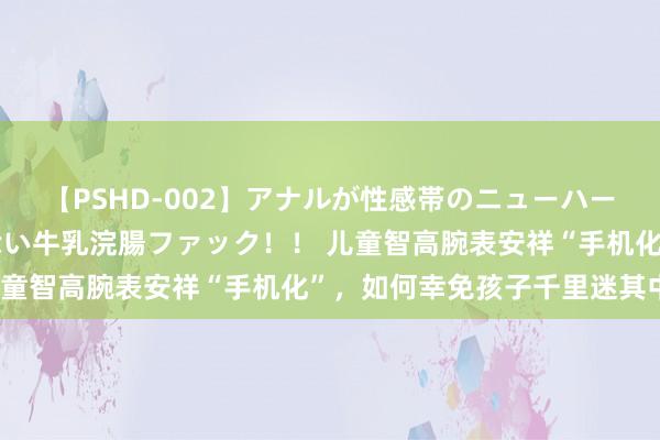 【PSHD-002】アナルが性感帯のニューハーフ美女が泣くまでやめない牛乳浣腸ファック！！ 儿童智高腕表安祥“手机化”，如何幸免孩子千里迷其中？