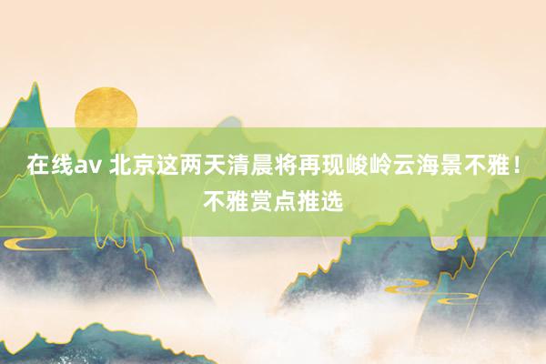 在线av 北京这两天清晨将再现峻岭云海景不雅！不雅赏点推选