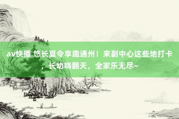 av快播 悠长夏令享趣通州！来副中心这些地打卡，长幼嗨翻天，全家乐无尽~