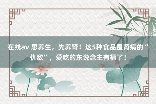 在线av 思养生，先养肾！这5种食品是肾病的“仇敌”，爱吃的东说念主有福了！