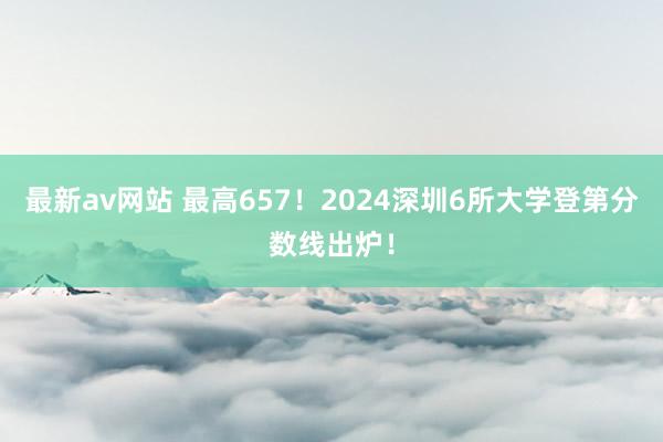 最新av网站 最高657！2024深圳6所大学登第分数线出炉！