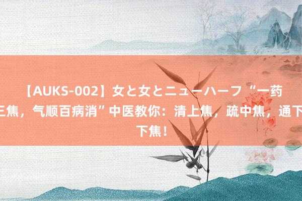 【AUKS-002】女と女とニューハーフ “一药通三焦，气顺百病消”中医教你：清上焦，疏中焦，通下焦！