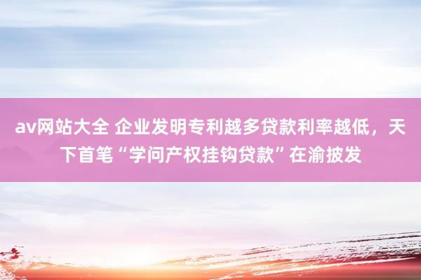 av网站大全 企业发明专利越多贷款利率越低，天下首笔“学问产权挂钩贷款”在渝披发