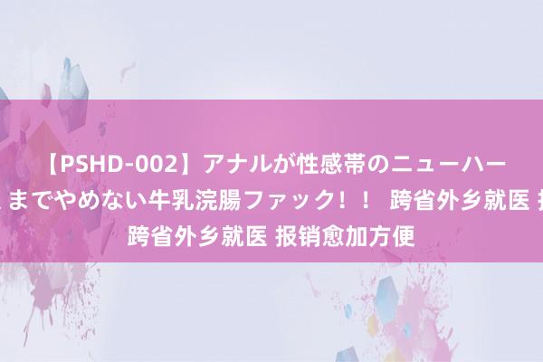 【PSHD-002】アナルが性感帯のニューハーフ美女が泣くまでやめない牛乳浣腸ファック！！ 跨省外乡就医 报销愈加方便