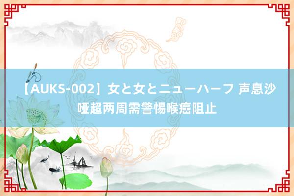 【AUKS-002】女と女とニューハーフ 声息沙哑超两周需警惕喉癌阻止