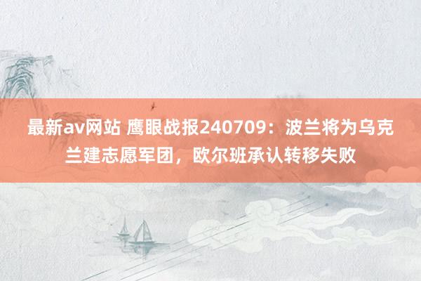 最新av网站 鹰眼战报240709：波兰将为乌克兰建志愿军团，欧尔班承认转移失败