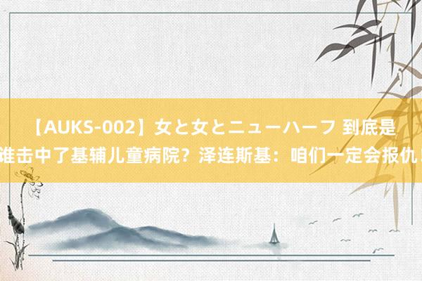 【AUKS-002】女と女とニューハーフ 到底是谁击中了基辅儿童病院？泽连斯基：咱们一定会报仇！