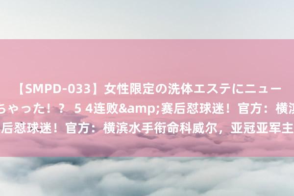 【SMPD-033】女性限定の洗体エステにニューハーフのお客さんが来ちゃった！？ 5 4连败&赛后怼球迷！官方：横滨水手衔命科威尔，亚冠亚军主帅下课