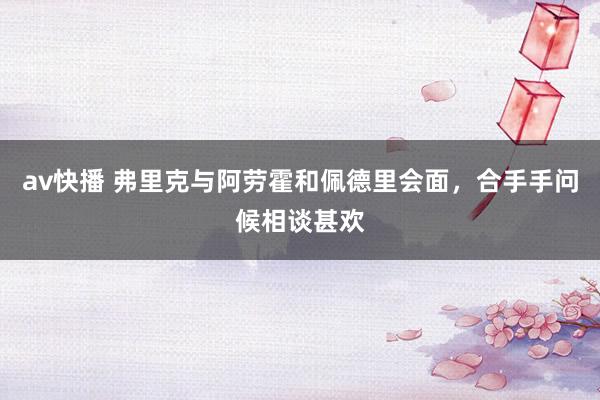 av快播 弗里克与阿劳霍和佩德里会面，合手手问候相谈甚欢