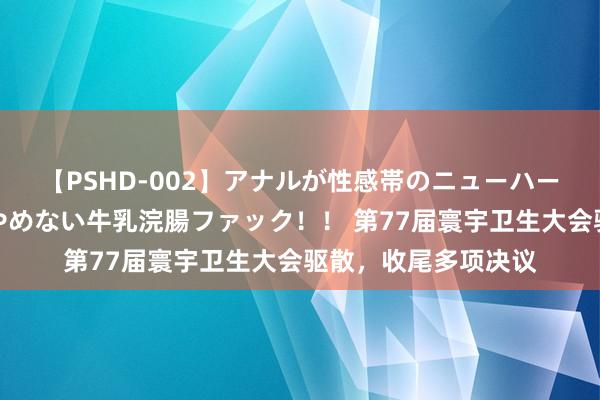 【PSHD-002】アナルが性感帯のニューハーフ美女が泣くまでやめない牛乳浣腸ファック！！ 第77届寰宇卫生大会驱散，收尾多项决议