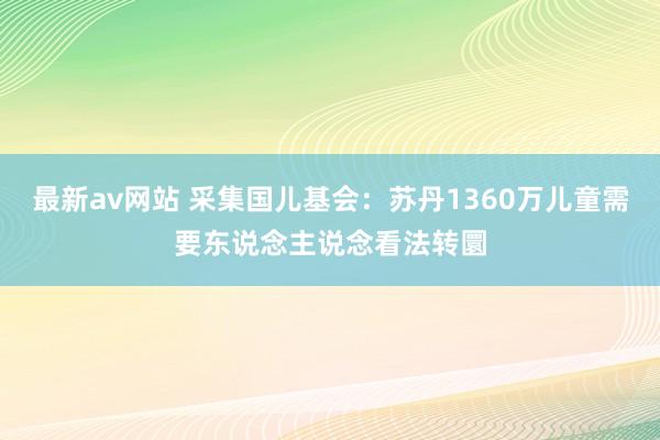 最新av网站 采集国儿基会：苏丹1360万儿童需要东说念主说念看法转圜