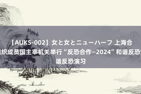 【AUKS-002】女と女とニューハーフ 上海合作组织成员国主宰机关举行“反恐合作—2024”和谐反恐演习