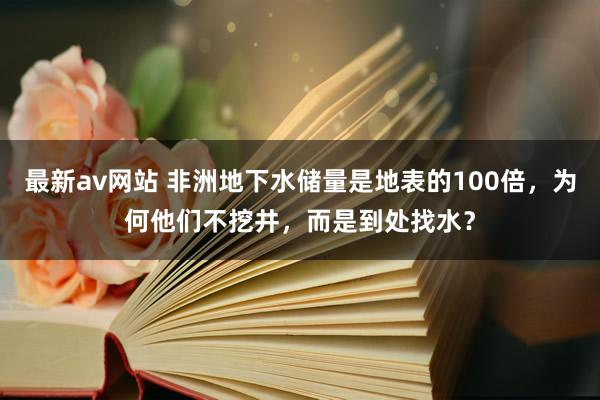 最新av网站 非洲地下水储量是地表的100倍，为何他们不挖井，而是到处找水？