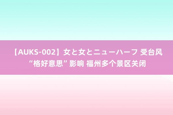 【AUKS-002】女と女とニューハーフ 受台风“格好意思”影响 福州多个景区关闭