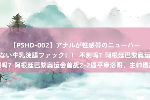 【PSHD-002】アナルが性感帯のニューハーフ美女が泣くまでやめない牛乳浣腸ファック！！ 不测吗？阿根廷巴黎奥运会首战2-2逼平摩洛哥，主帅遭怒批