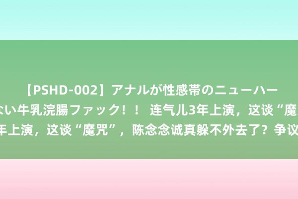 【PSHD-002】アナルが性感帯のニューハーフ美女が泣くまでやめない牛乳浣腸ファック！！ 连气儿3年上演，这谈“魔咒”，陈念念诚真躲不外去了？争议该解开了