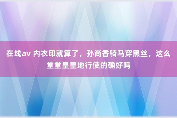 在线av 内衣印就算了，孙尚香骑马穿黑丝，这么堂堂皇皇地行使的确好吗