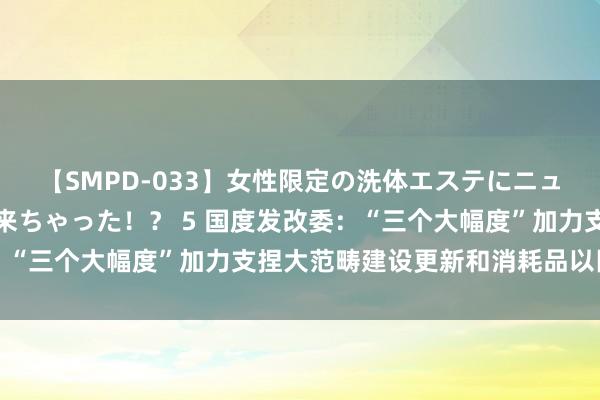 【SMPD-033】女性限定の洗体エステにニューハーフのお客さんが来ちゃった！？ 5 国度发改委：“三个大幅度”加力支捏大范畴建设更新和消耗品以旧换新