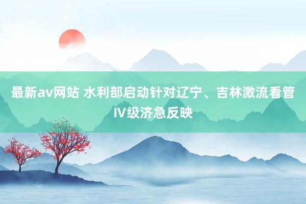 最新av网站 水利部启动针对辽宁、吉林激流看管Ⅳ级济急反映