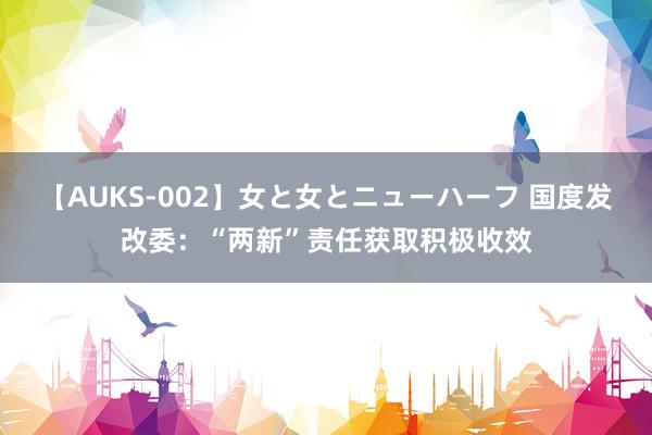 【AUKS-002】女と女とニューハーフ 国度发改委：“两新”责任获取积极收效