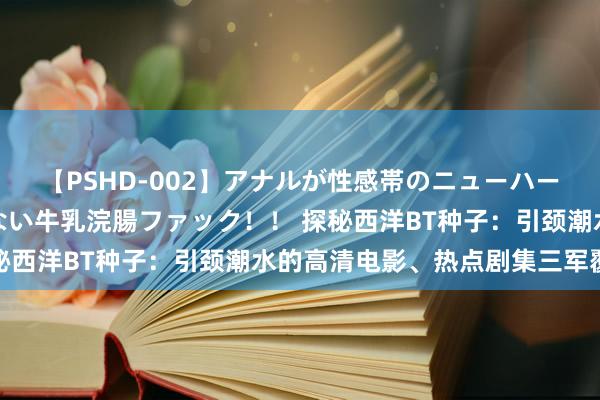 【PSHD-002】アナルが性感帯のニューハーフ美女が泣くまでやめない牛乳浣腸ファック！！ 探秘西洋BT种子：引颈潮水的高清电影、热点剧集三军覆灭