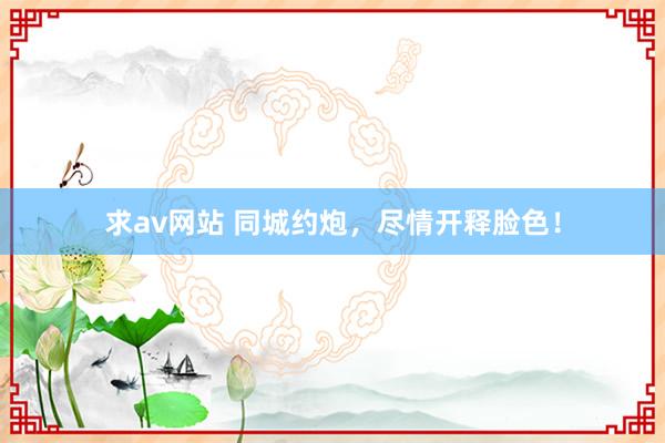 求av网站 同城约炮，尽情开释脸色！