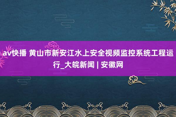 av快播 黄山市新安江水上安全视频监控系统工程运行_大皖新闻 | 安徽网