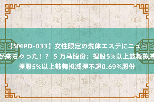 【SMPD-033】女性限定の洗体エステにニューハーフのお客さんが来ちゃった！？ 5 万马股份：捏股5%以上鼓舞拟减捏不超0.69%股份