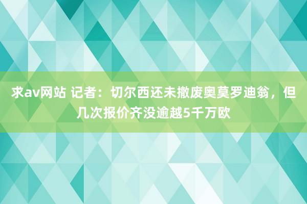 求av网站 记者：切尔西还未撤废奥莫罗迪翁，但几次报价齐没逾越5千万欧