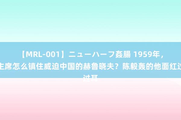 【MRL-001】ニューハーフ姦腸 1959年，毛主席怎么镇住威迫中国的赫鲁晓夫？陈毅轰的他面红过耳