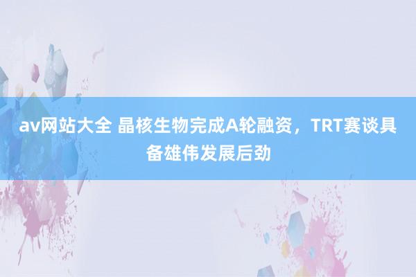 av网站大全 晶核生物完成A轮融资，TRT赛谈具备雄伟发展后劲