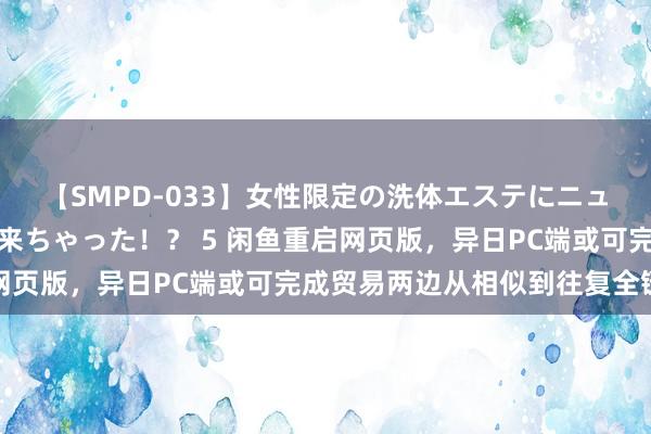 【SMPD-033】女性限定の洗体エステにニューハーフのお客さんが来ちゃった！？ 5 闲鱼重启网页版，异日PC端或可完成贸易两边从相似到往复全链路