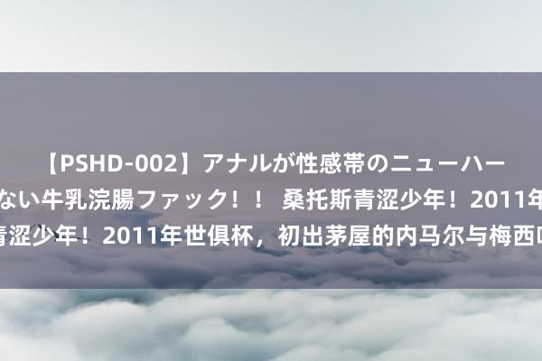 【PSHD-002】アナルが性感帯のニューハーフ美女が泣くまでやめない牛乳浣腸ファック！！ 桑托斯青涩少年！2011年世俱杯，初出茅屋的内马尔与梅西哈维领奖