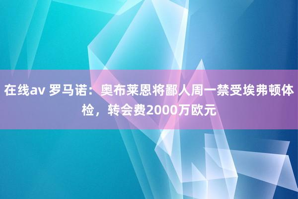 在线av 罗马诺：奥布莱恩将鄙人周一禁受埃弗顿体检，转会费2000万欧元